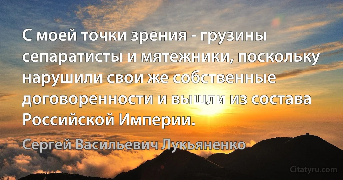 С моей точки зрения - грузины сепаратисты и мятежники, поскольку нарушили свои же собственные договоренности и вышли из состава Российской Империи. (Сергей Васильевич Лукьяненко)