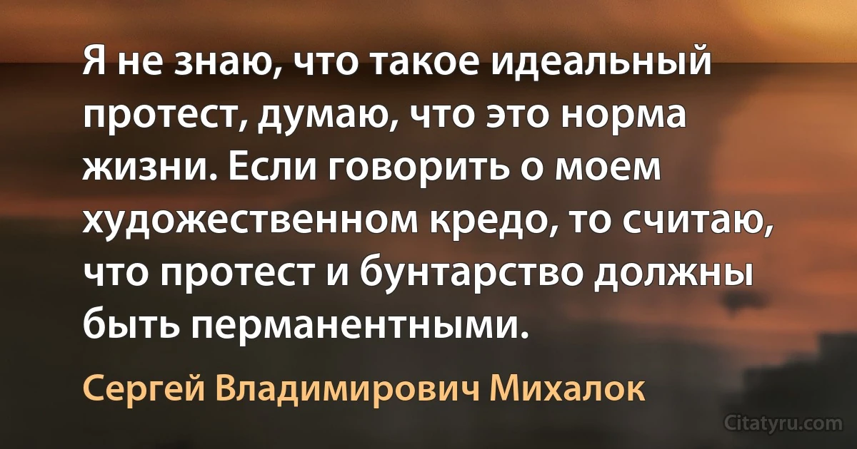 Я не знаю, что такое идеальный протест, думаю, что это норма жизни. Если говорить о моем художественном кредо, то считаю, что протест и бунтарство должны быть перманентными. (Сергей Владимирович Михалок)