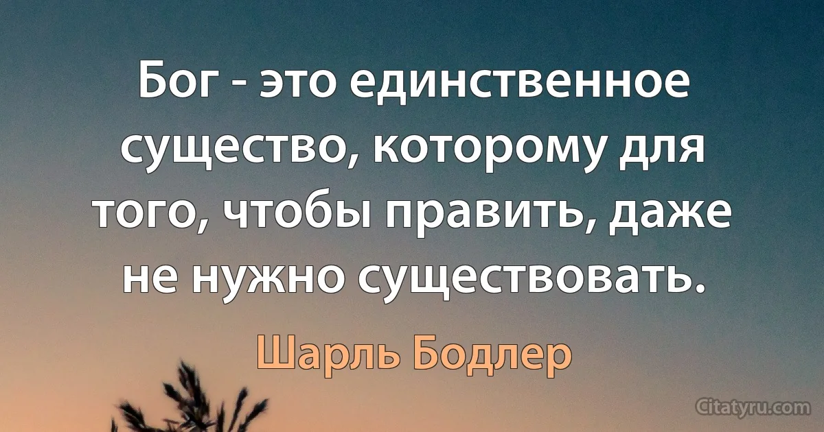 Бог - это единственное существо, которому для того, чтобы править, даже не нужно существовать. (Шарль Бодлер)