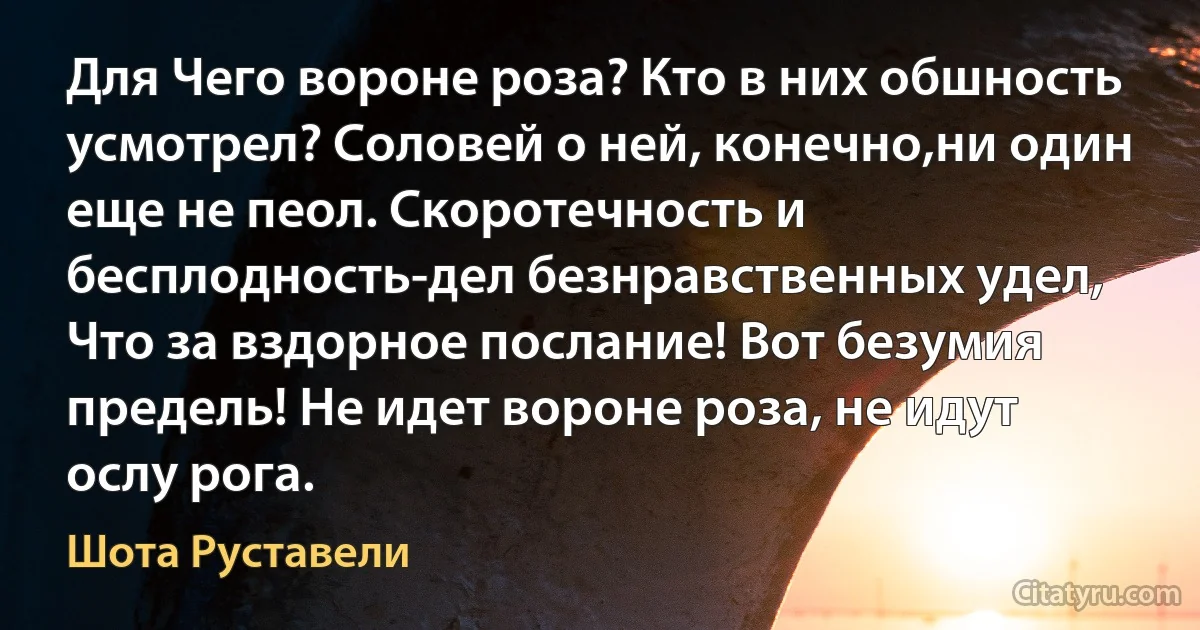 Для Чего вороне роза? Кто в них обшность усмотрел? Соловей о ней, конечно,ни один еще не пеол. Скоротечность и бесплодность-дел безнравственных удел, Что за вздорное послание! Вот безумия предель! Не идет вороне роза, не идут ослу рога. (Шота Руставели)