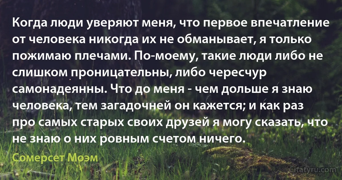 Когда люди уверяют меня, что первое впечатление от человека никогда их не обманывает, я только пожимаю плечами. По-моему, такие люди либо не слишком проницательны, либо чересчур самонадеянны. Что до меня - чем дольше я знаю человека, тем загадочней он кажется; и как раз про самых старых своих друзей я могу сказать, что не знаю о них ровным счетом ничего. (Сомерсет Моэм)