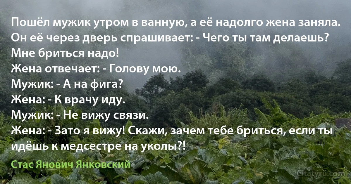 Пошёл мужик утром в ванную, а её надолго жена заняла.
Он её через дверь спрашивает: - Чего ты там делаешь? Мне бриться надо!
Жена отвечает: - Голову мою.
Мужик: - А на фига?
Жена: - К врачу иду.
Мужик: - Не вижу связи.
Жена: - Зато я вижу! Скажи, зачем тебе бриться, если ты идёшь к медсестре на уколы?! (Стас Янович Янковский)