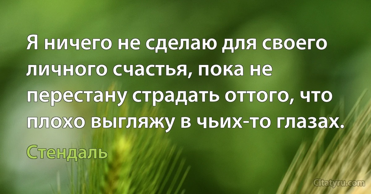 Я ничего не сделаю для своего личного счастья, пока не перестану страдать оттого, что плохо выгляжу в чьих-то глазах. (Стендаль)