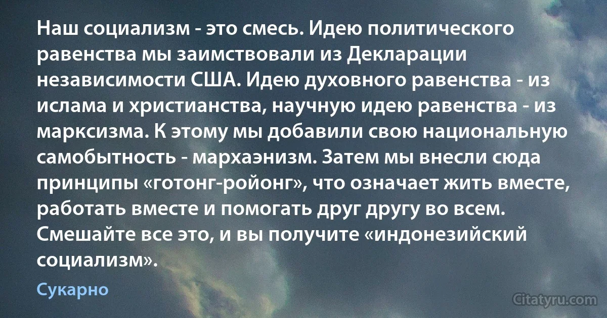 Наш социализм - это смесь. Идею политического равенства мы заимствовали из Декларации независимости США. Идею духовного равенства - из ислама и христианства, научную идею равенства - из марксизма. К этому мы добавили свою национальную самобытность - мархаэнизм. Затем мы внесли сюда принципы «готонг-ройонг», что означает жить вместе, работать вместе и помогать друг другу во всем. Смешайте все это, и вы получите «индонезийский социализм». (Сукарно)