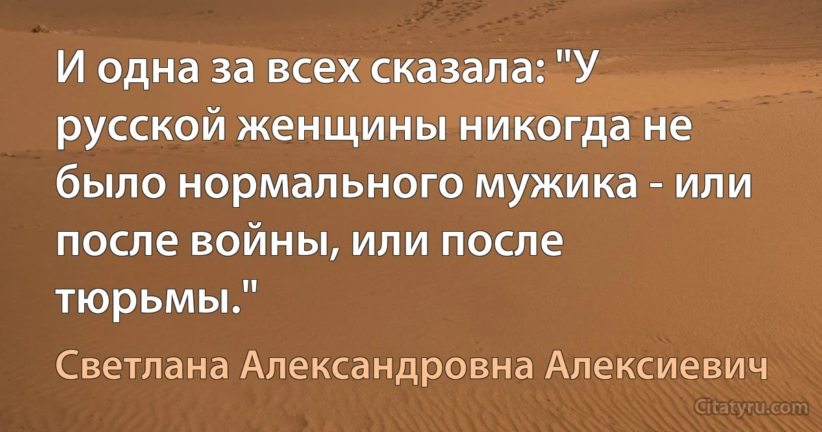 И одна за всех сказала: "У русской женщины никогда не было нормального мужика - или после войны, или после тюрьмы." (Светлана Александровна Алексиевич)