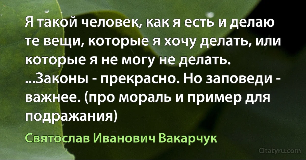 Я такой человек, как я есть и делаю те вещи, которые я хочу делать, или которые я не могу не делать. ...Законы - прекрасно. Но заповеди - важнее. (про мораль и пример для подражания) (Святослав Иванович Вакарчук)