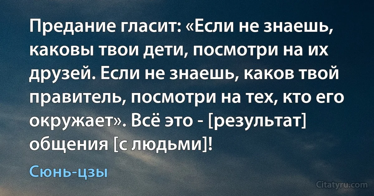 Предание гласит: «Если не знаешь, каковы твои дети, посмотри на их друзей. Если не знаешь, каков твой правитель, посмотри на тех, кто его окружает». Всё это - [результат] общения [с людьми]! (Сюнь-цзы)