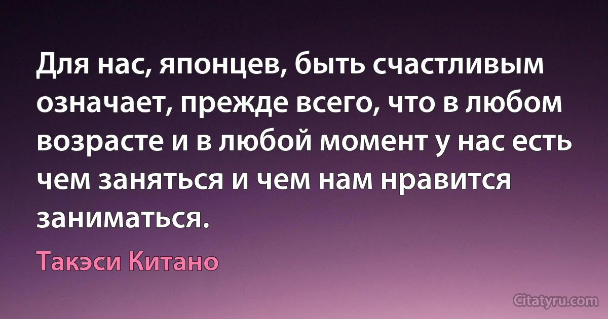 Для нас, японцев, быть счастливым означает, прежде всего, что в любом возрасте и в любой момент у нас есть чем заняться и чем нам нравится заниматься. (Такэси Китано)