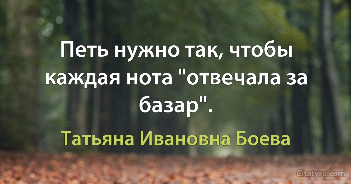 Петь нужно так, чтобы каждая нота "отвечала за базар". (Татьяна Ивановна Боева)