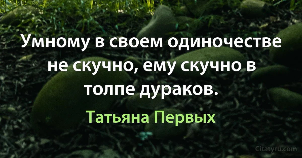 Умному в своем одиночестве не скучно, ему скучно в толпе дураков. (Татьяна Первых)