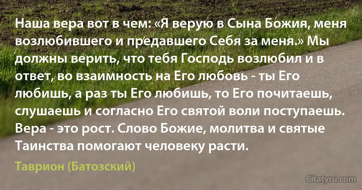 Наша вера вот в чем: «Я верую в Сына Божия, меня возлюбившего и предавшего Себя за меня.» Мы должны верить, что тебя Господь возлюбил и в ответ, во взаимность на Его любовь - ты Его любишь, а раз ты Его любишь, то Его почитаешь, слушаешь и согласно Его святой воли поступаешь. Вера - это рост. Слово Божие, молитва и святые Таинства помогают человеку расти. (Таврион (Батозский))