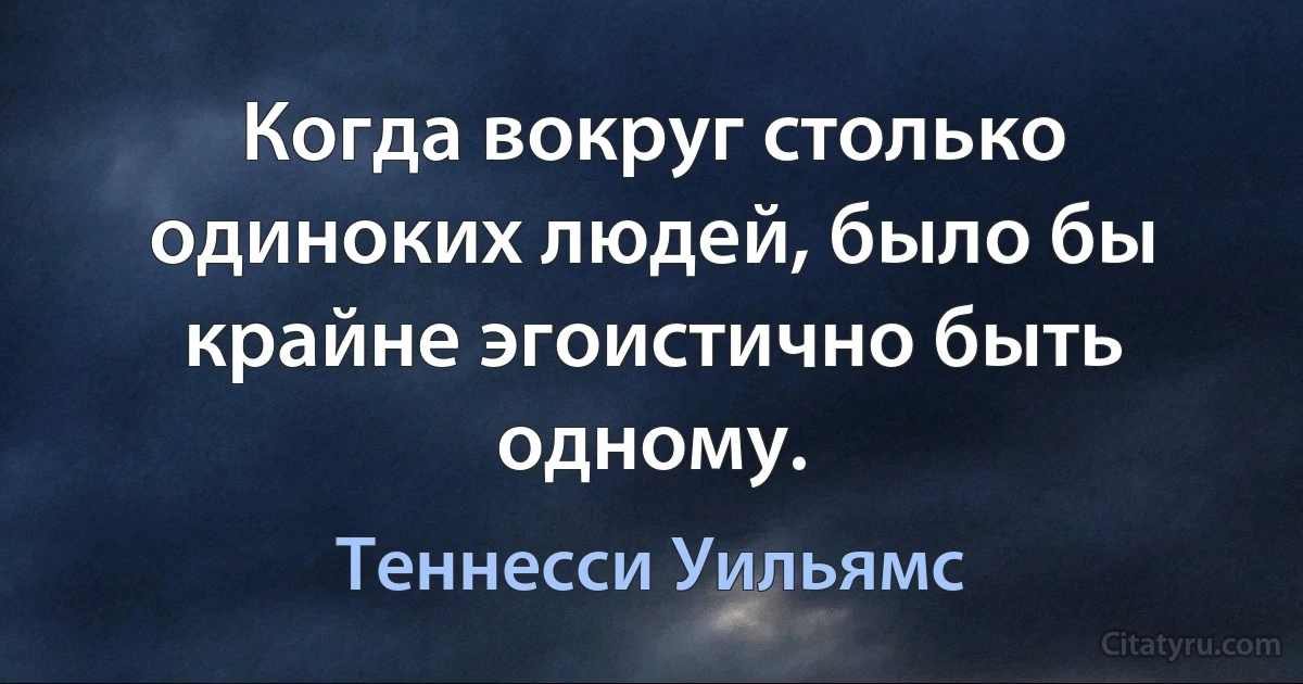 Когда вокруг столько одиноких людей, было бы крайне эгоистично быть одному. (Теннесси Уильямс)