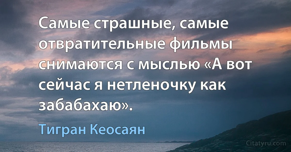 Самые страшные, самые отвратительные фильмы снимаются с мыслью «А вот сейчас я нетленочку как забабахаю». (Тигран Кеосаян)