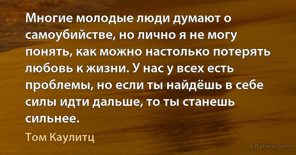 Многие молодые люди думают о самоубийстве, но лично я не могу понять, как можно настолько потерять любовь к жизни. У нас у всех есть проблемы, но если ты найдёшь в себе силы идти дальше, то ты станешь сильнее. (Том Каулитц)