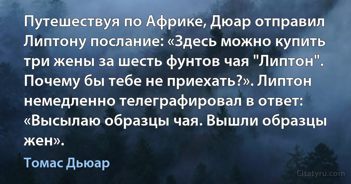 Путешествуя по Африке, Дюар отправил Липтону послание: «Здесь можно купить три жены за шесть фунтов чая "Липтон". Почему бы тебе не приехать?». Липтон немедленно телеграфировал в ответ: «Высылаю образцы чая. Вышли образцы жен». (Томас Дьюар)