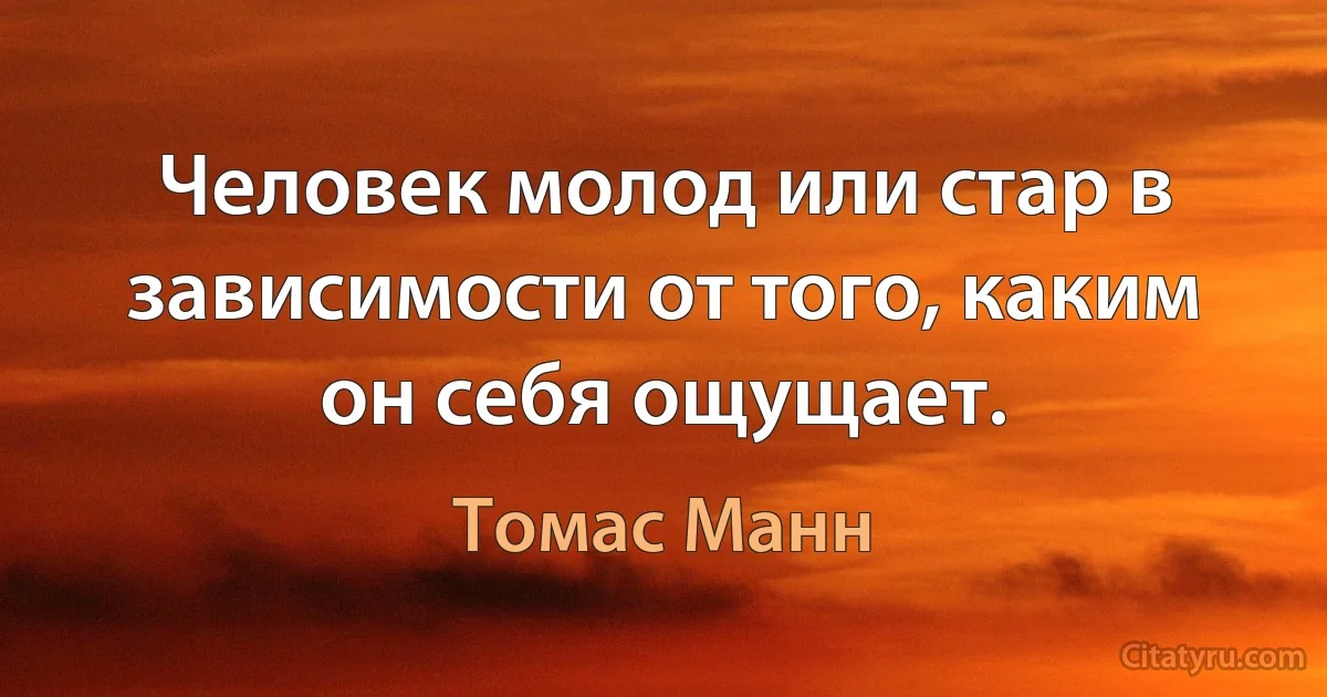 Человек молод или стар в зависимости от того, каким он себя ощущает. (Томас Манн)