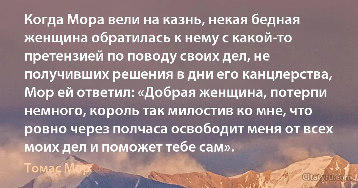 Когда Мора вели на казнь, некая бедная женщина обратилась к нему с какой-то претензией по поводу своих дел, не получивших решения в дни его канцлерства, Мор ей ответил: «Добрая женщина, потерпи немного, король так милостив ко мне, что ровно через полчаса освободит меня от всех моих дел и поможет тебе сам». (Томас Мор)