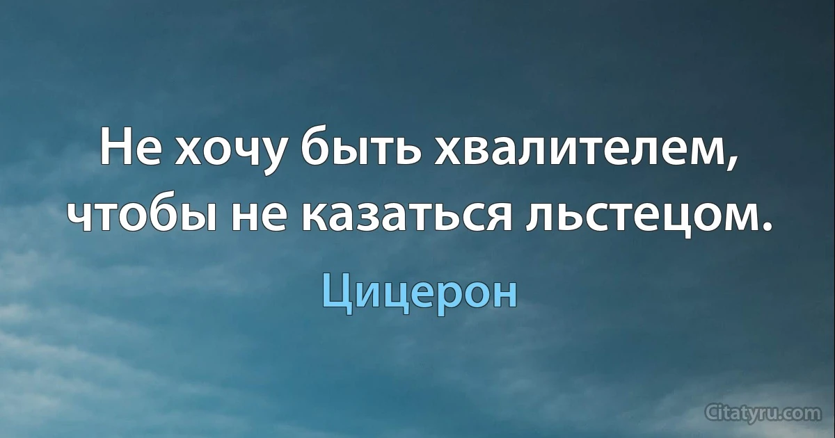 Не хочу быть хвалителем, чтобы не казаться льстецом. (Цицерон)