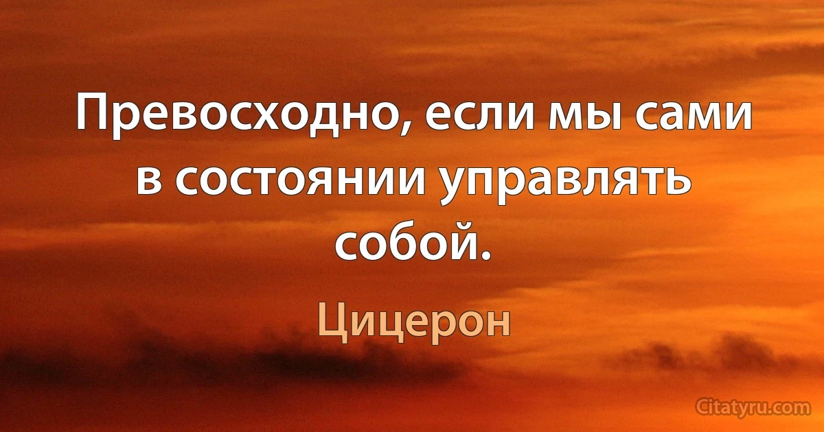 Превосходно, если мы сами в состоянии управлять собой. (Цицерон)