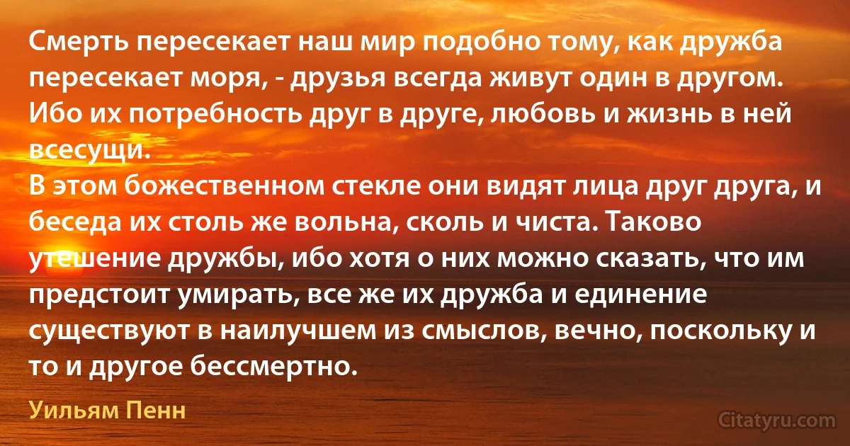 Смерть пересекает наш мир подобно тому, как дружба пересекает моря, - друзья всегда живут один в другом.
Ибо их потребность друг в друге, любовь и жизнь в ней всесущи.
В этом божественном стекле они видят лица друг друга, и беседа их столь же вольна, сколь и чиста. Таково утешение дружбы, ибо хотя о них можно сказать, что им предстоит умирать, все же их дружба и единение существуют в наилучшем из смыслов, вечно, поскольку и то и другое бессмертно. (Уильям Пенн)