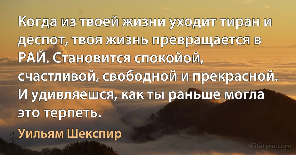 Когда из твоей жизни уходит тиран и деспот, твоя жизнь превращается в РАЙ. Становится спокойой, счастливой, свободной и прекрасной. И удивляешся, как ты раньше могла это терпеть. (Уильям Шекспир)