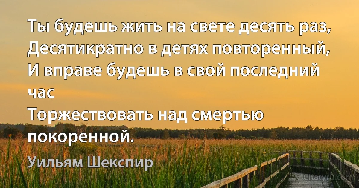 Ты будешь жить на свете десять раз,
Десятикратно в детях повторенный,
И вправе будешь в свой последний час
Торжествовать над смертью покоренной. (Уильям Шекспир)