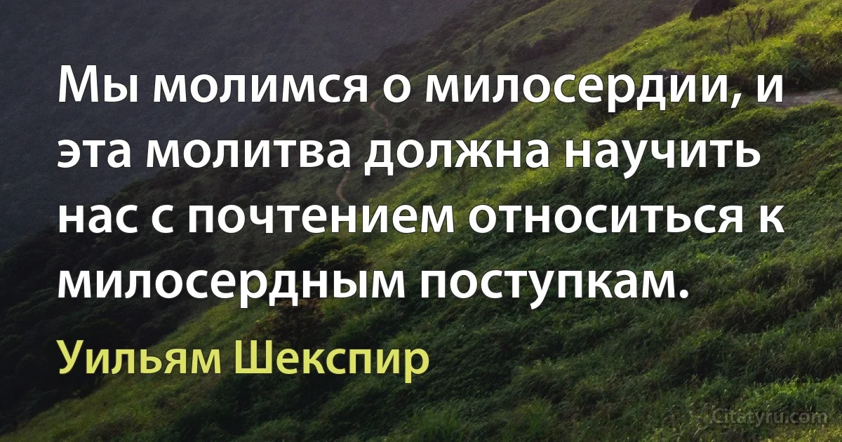 Мы молимся о милосердии, и эта молитва должна научить нас с почтением относиться к милосердным поступкам. (Уильям Шекспир)