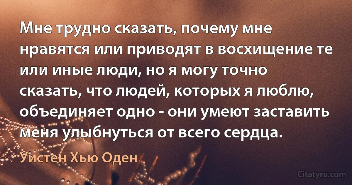 Мне трудно сказать, почему мне нравятся или приводят в восхищение те или иные люди, но я могу точно сказать, что людей, которых я люблю, объединяет одно - они умеют заставить меня улыбнуться от всего сердца. (Уистен Хью Оден)