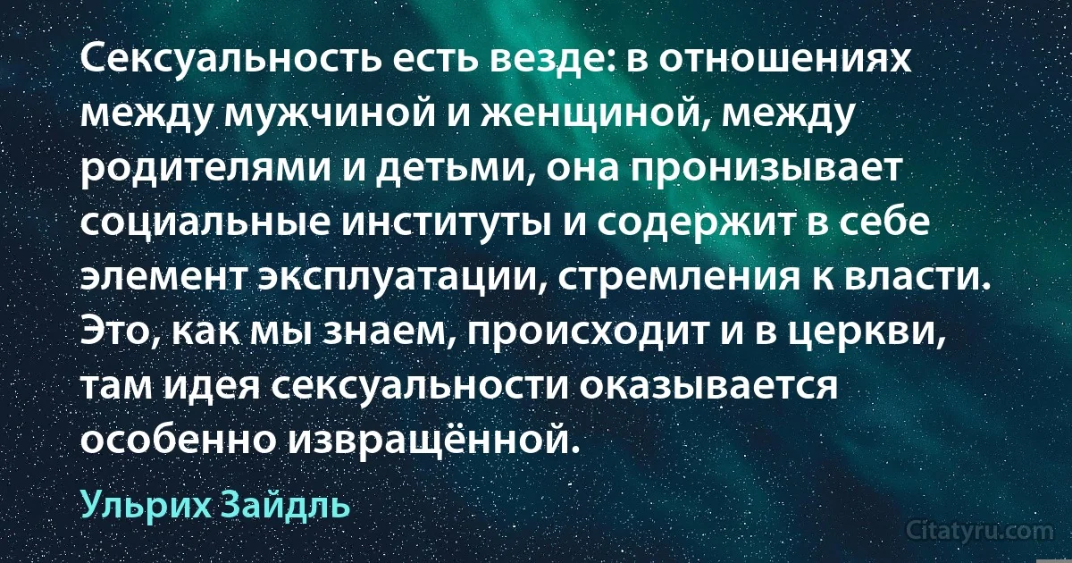 Сексуальность есть везде: в отношениях между мужчиной и женщиной, между родителями и детьми, она пронизывает социальные институты и содержит в себе элемент эксплуатации, стремления к власти. Это, как мы знаем, происходит и в церкви, там идея сексуальности оказывается особенно извращённой. (Ульрих Зайдль)