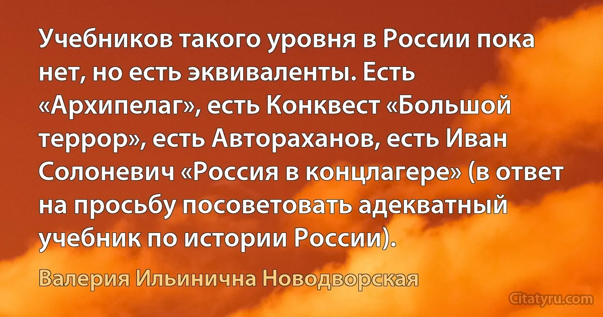 Учебников такого уровня в России пока нет, но есть эквиваленты. Есть «Архипелаг», есть Конквест «Большой террор», есть Автораханов, есть Иван Солоневич «Россия в концлагере» (в ответ на просьбу посоветовать адекватный учебник по истории России). (Валерия Ильинична Новодворская)