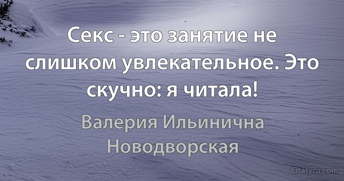 Секс - это занятие не слишком увлекательное. Это скучно: я читала! (Валерия Ильинична Новодворская)