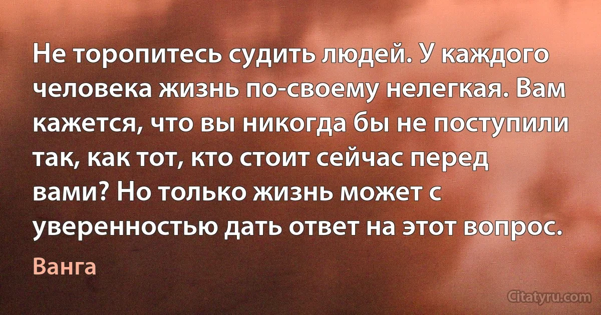 Не торопитесь судить людей. У каждого человека жизнь по-своему нелегкая. Вам кажется, что вы никогда бы не поступили так, как тот, кто стоит сейчас перед вами? Но только жизнь может с уверенностью дать ответ на этот вопрос. (Ванга)