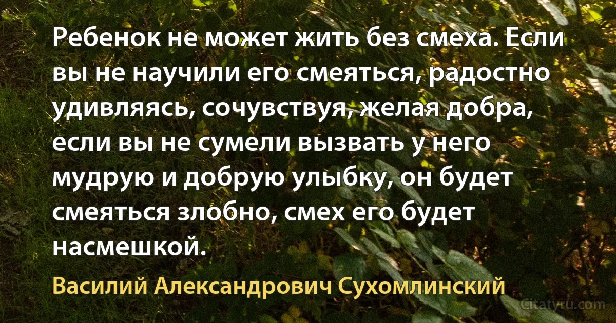 Ребенок не может жить без смеха. Если вы не научили его смеяться, радостно удивляясь, сочувствуя, желая добра, если вы не сумели вызвать у него мудрую и добрую улыбку, он будет смеяться злобно, смех его будет насмешкой. (Василий Александрович Сухомлинский)