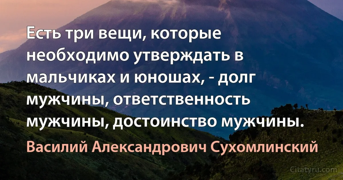 Есть три вещи, которые необходимо утверждать в мальчиках и юношах, - долг мужчины, ответственность мужчины, достоинство мужчины. (Василий Александрович Сухомлинский)