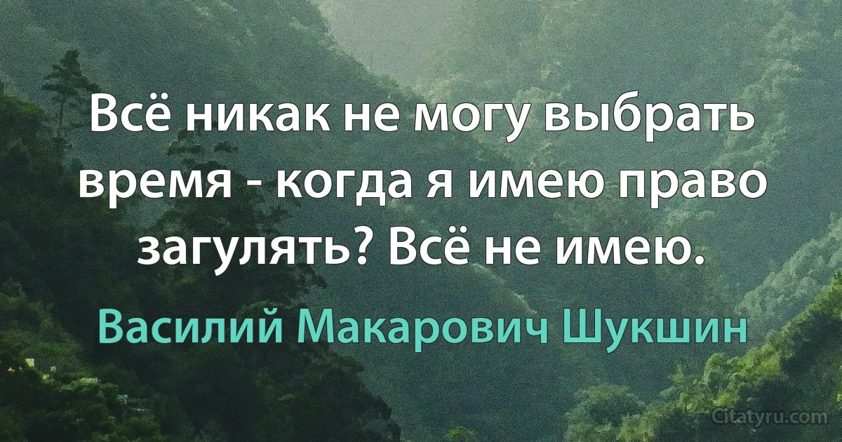 Всё никак не могу выбрать время - когда я имею право загулять? Всё не имею. (Василий Макарович Шукшин)