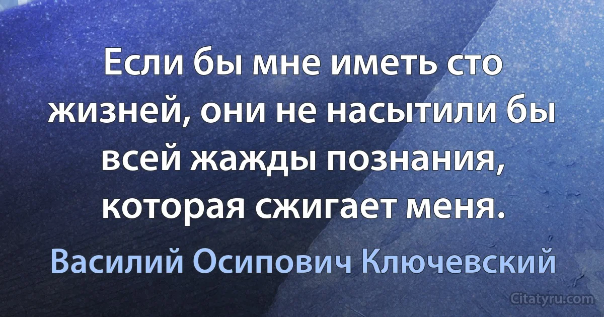 Если бы мне иметь сто жизней, они не насытили бы всей жажды познания, которая сжигает меня. (Василий Осипович Ключевский)