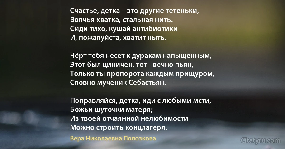 Счастье, детка – это другие тетеньки, 
Волчья хватка, стальная нить.
Сиди тихо, кушай антибиотики
И, пожалуйста, хватит ныть.

Чёрт тебя несет к дуракам напыщенным,
Этот был циничен, тот - вечно пьян,
Только ты пропорота каждым прищуром,
Словно мученик Себастьян.

Поправляйся, детка, иди с любыми мсти, 
Божьи шуточки матеря;
Из твоей отчаянной нелюбимости
Можно строить концлагеря. (Вера Николаевна Полозкова)