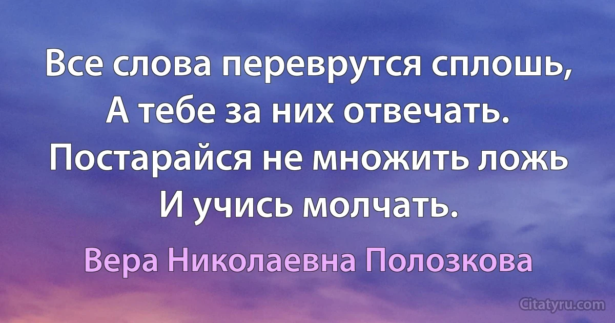 Все слова переврутся сплошь,
А тебе за них отвечать.
Постарайся не множить ложь
И учись молчать. (Вера Николаевна Полозкова)