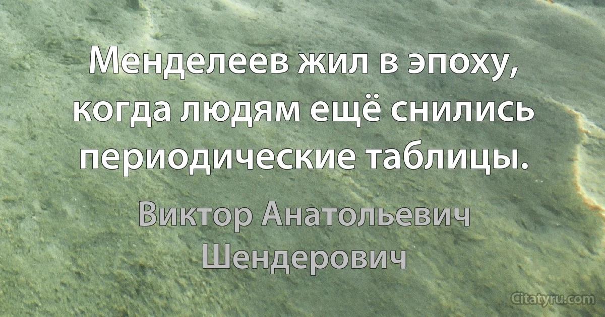 Менделеев жил в эпоху, когда людям ещё снились периодические таблицы. (Виктор Анатольевич Шендерович)