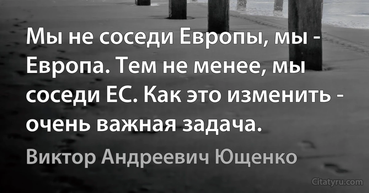 Мы не соседи Европы, мы - Европа. Тем не менее, мы соседи ЕС. Как это изменить - очень важная задача. (Виктор Андреевич Ющенко)