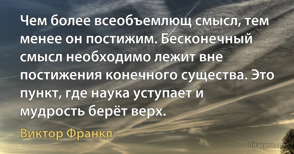 Чем более всеобъемлющ смысл, тем менее он постижим. Бесконечный смысл необходимо лежит вне постижения конечного существа. Это пункт, где наука уступает и мудрость берёт верх. (Виктор Франкл)