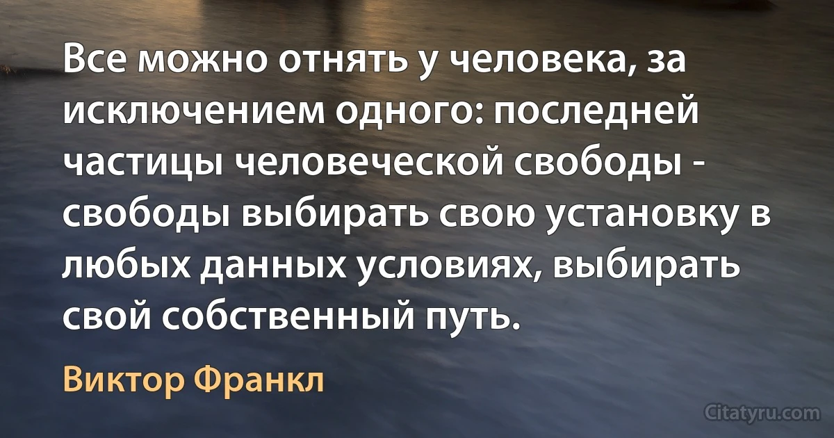 Все можно отнять у человека, за исключением одного: последней частицы человеческой свободы - свободы выбирать свою установку в любых данных условиях, выбирать свой собственный путь. (Виктор Франкл)