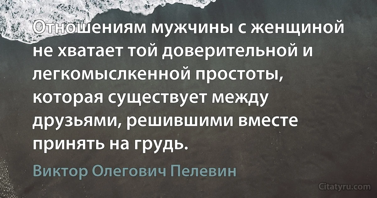 Отношениям мужчины с женщиной не хватает той доверительной и легкомыслкенной простоты, которая существует между друзьями, решившими вместе принять на грудь. (Виктор Олегович Пелевин)