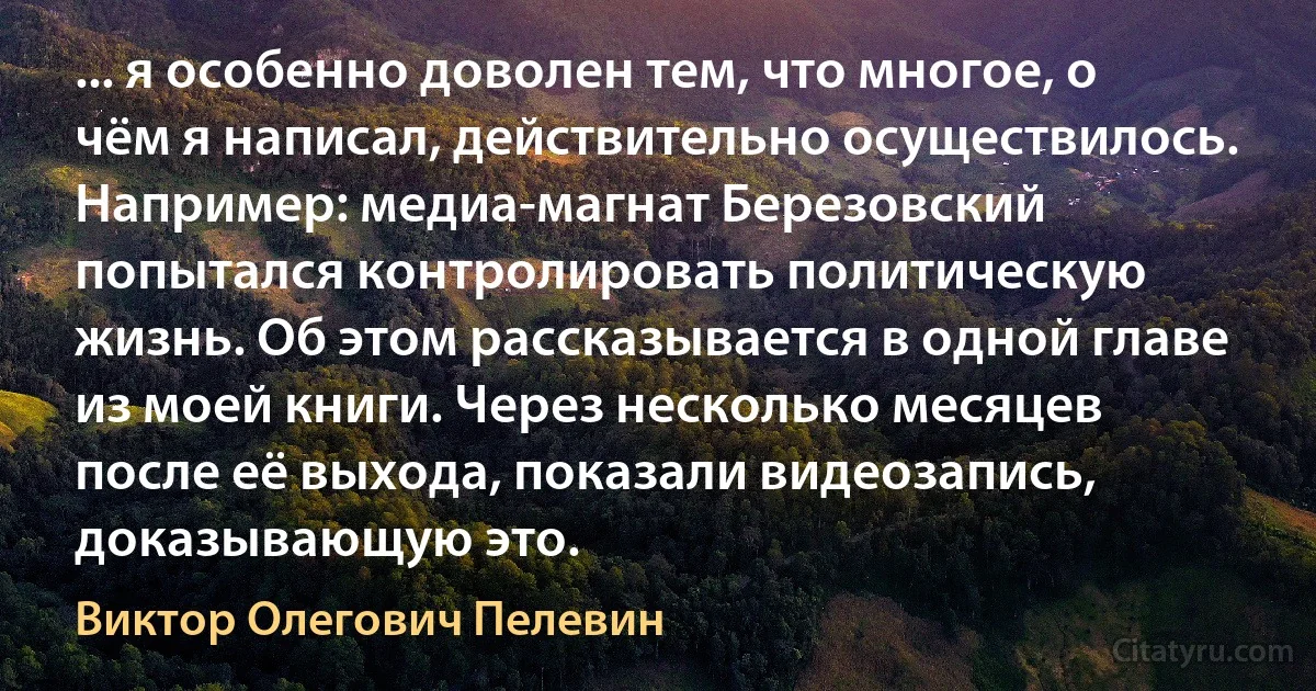 ... я особенно доволен тем, что многое, о чём я написал, действительно осуществилось. Например: медиа-магнат Березовский попытался контролировать политическую жизнь. Об этом рассказывается в одной главе из моей книги. Через несколько месяцев после её выхода, показали видеозапись, доказывающую это. (Виктор Олегович Пелевин)