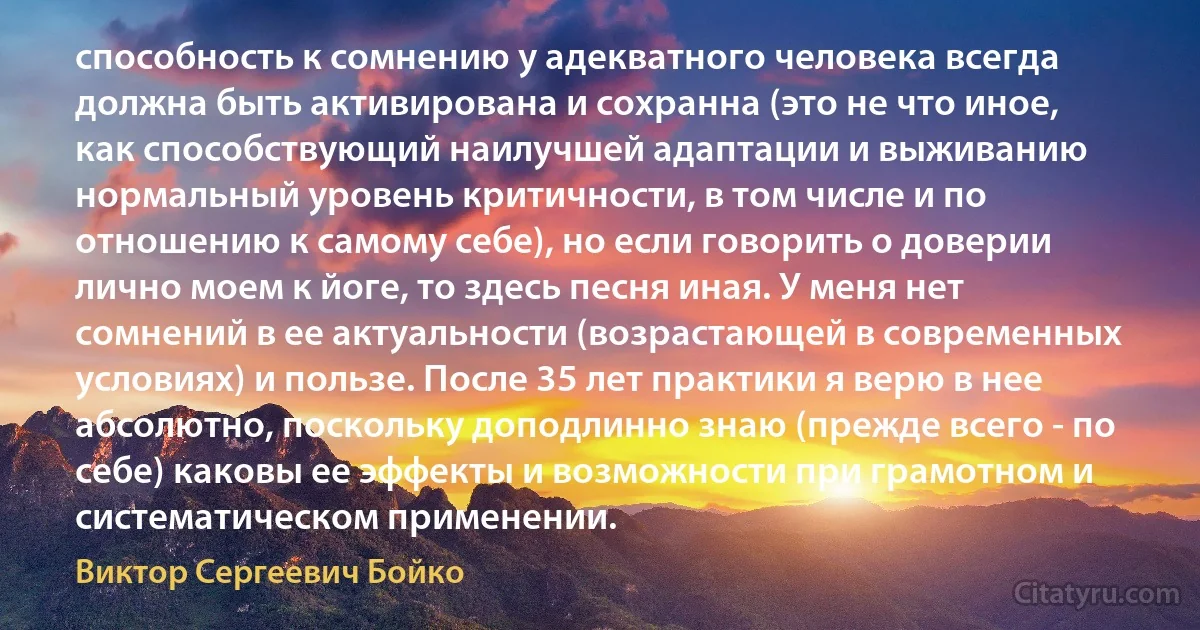 способность к сомнению у адекватного человека всегда должна быть активирована и сохранна (это не что иное, как способствующий наилучшей адаптации и выживанию нормальный уровень критичности, в том числе и по отношению к самому себе), но если говорить о доверии лично моем к йоге, то здесь песня иная. У меня нет сомнений в ее актуальности (возрастающей в современных условиях) и пользе. После 35 лет практики я верю в нее абсолютно, поскольку доподлинно знаю (прежде всего - по себе) каковы ее эффекты и возможности при грамотном и систематическом применении. (Виктор Сергеевич Бойко)