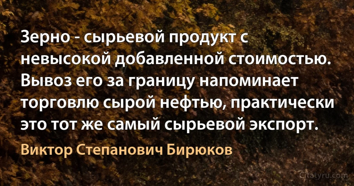 Зерно - сырьевой продукт с невысокой добавленной стоимостью. Вывоз его за границу напоминает торговлю сырой нефтью, практически это тот же самый сырьевой экспорт. (Виктор Степанович Бирюков)