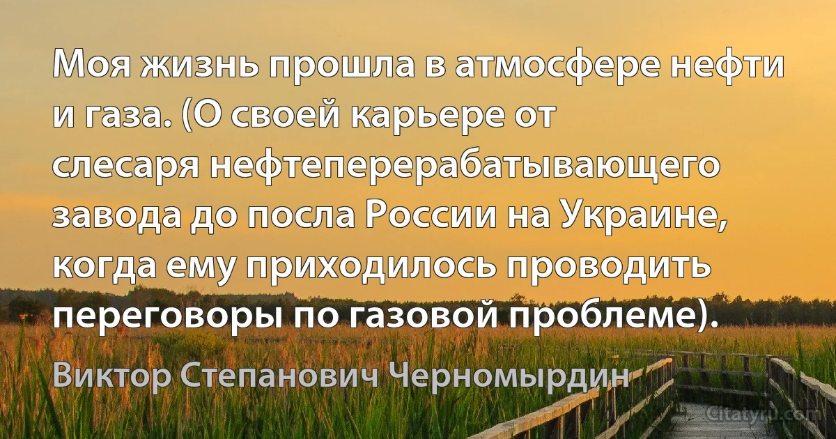 Моя жизнь прошла в атмосфере нефти и газа. (О своей карьере от слесаря нефтеперерабатывающего завода до посла России на Украине, когда ему приходилось проводить переговоры по газовой проблеме). (Виктор Степанович Черномырдин)