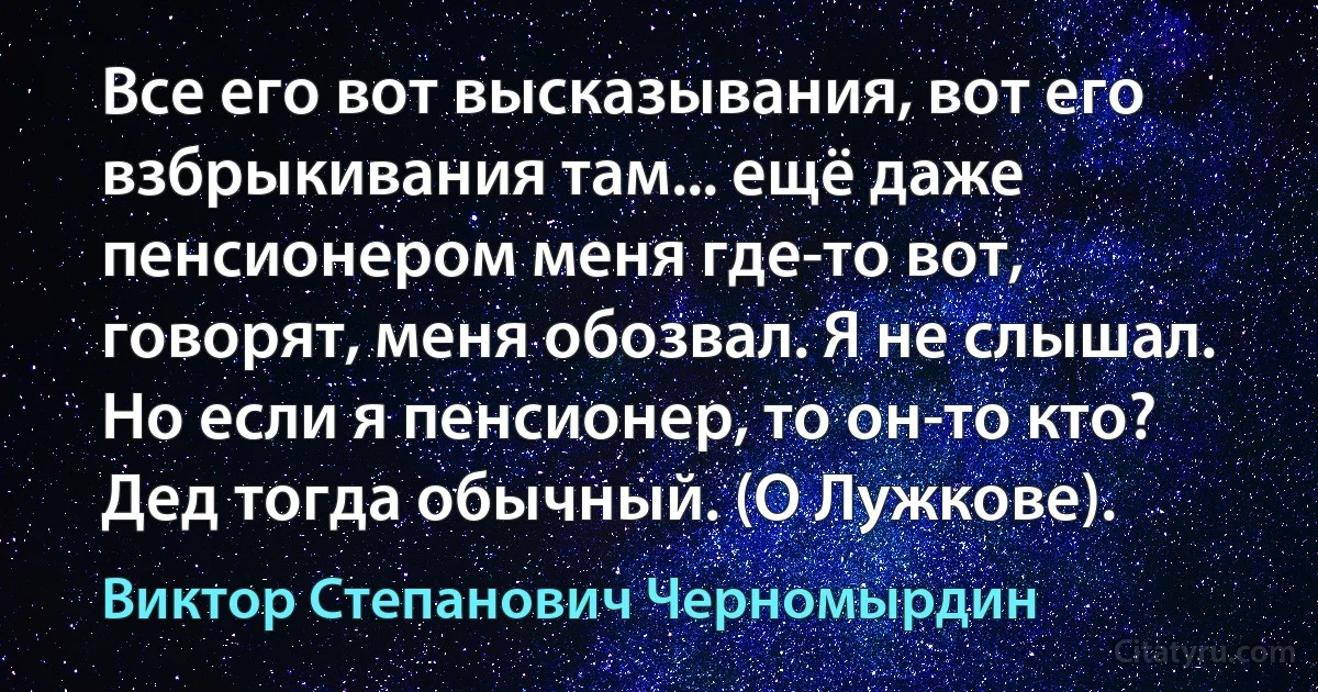 Все его вот высказывания, вот его взбрыкивания там... ещё даже пенсионером меня где-то вот, говорят, меня обозвал. Я не слышал. Но если я пенсионер, то он-то кто? Дед тогда обычный. (О Лужкове). (Виктор Степанович Черномырдин)