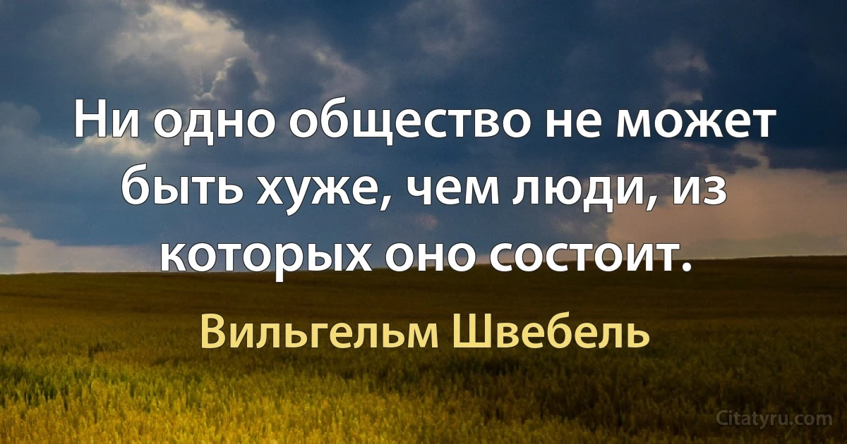 Ни одно общество не может быть хуже, чем люди, из которых оно состоит. (Вильгельм Швебель)