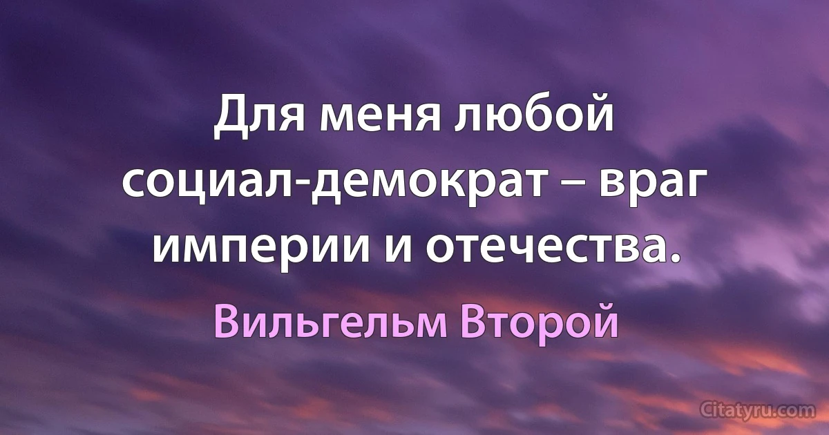 Для меня любой социал-демократ – враг империи и отечества. (Вильгельм Второй)